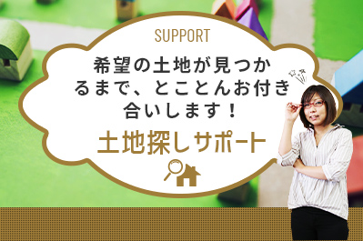 土地探しサポート希望の土地が見つかるまで、とことんお付き合いします！SUPPORT