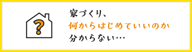 家づくり、何からはじめていいのか分からない…