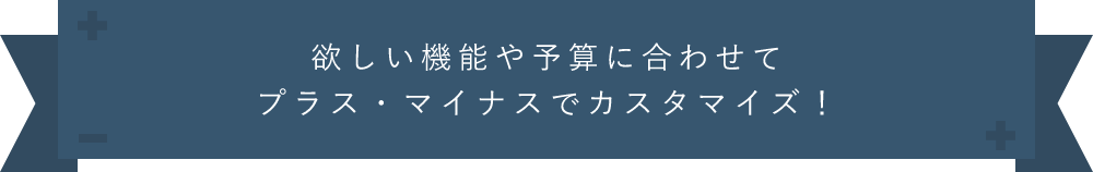 欲しい機能や予算に合わせてプラスマイナスでカスタマイズ