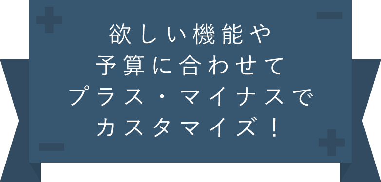 欲しい機能や予算に合わせてプラスマイナスでカスタマイズ